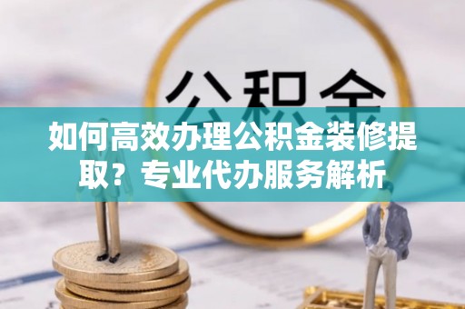 茂名如何高效办理公积金装修提取？专业代办服务解析
